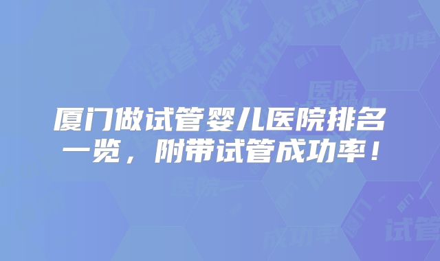 厦门做试管婴儿医院排名一览,附带试管成功率!