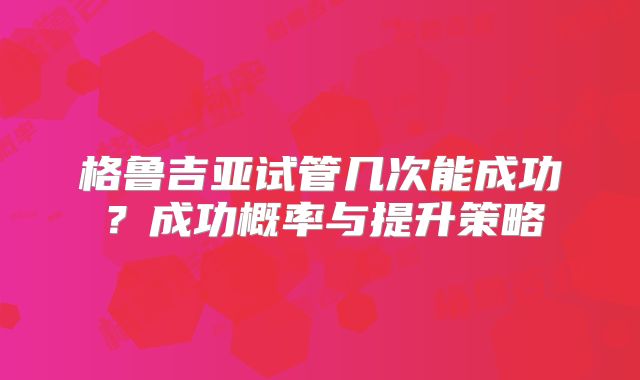 格鲁吉亚试管几次能成功?成功概率与提升策略