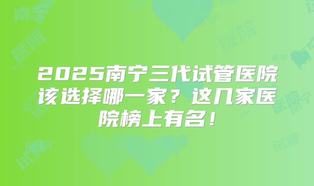 2025南宁三代试管医院该选择哪一家？这几家医院榜上有名！