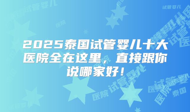 2025泰国试管婴儿十大医院全在这里，直接跟你说哪家好！
