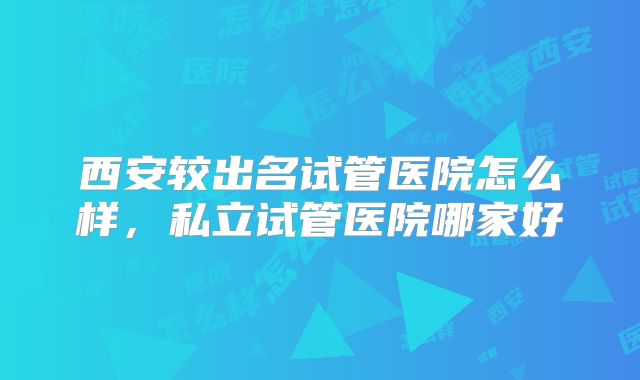 西安较出名试管医院怎么样，私立试管医院哪家好