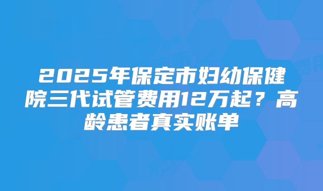 2025年保定市妇幼保健院三代试管费用12万起?高龄患者真实账单
