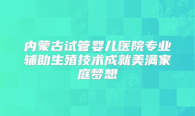 内蒙古试管婴儿医院专业辅助生殖技术成就美满家庭梦想