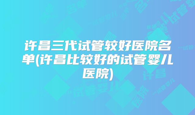许昌三代试管较好医院名单(许昌比较好的试管婴儿医院)