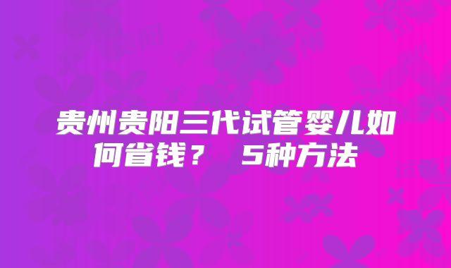 贵州贵阳三代试管婴儿如何省钱? 5种方法