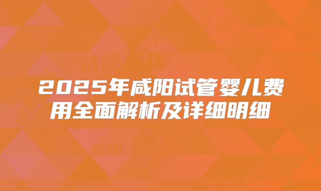 2025年咸阳试管婴儿费用全面解析及详细明细