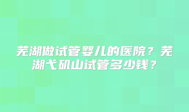 芜湖做试管婴儿的医院?芜湖弋矶山试管多少钱?