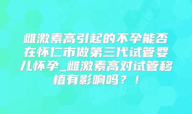 雌激素高引起的不孕能否在怀仁市做第三代试管婴儿怀孕_雌激素高对试管移植有影响吗?!