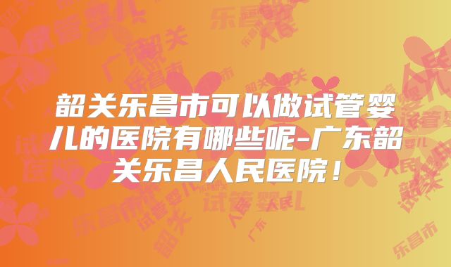 韶关乐昌市可以做试管婴儿的医院有哪些呢-广东韶关乐昌人民医院！