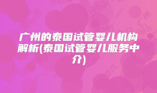 广州的泰国试管婴儿机构解析(泰国试管婴儿服务中介)