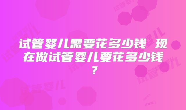 试管婴儿需要花多少钱 现在做试管婴儿要花多少钱?
