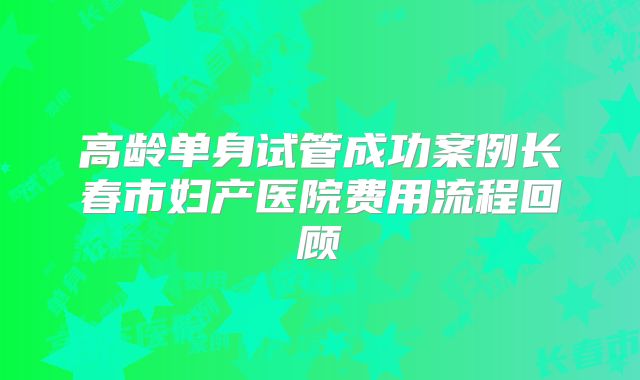 高龄单身试管成功案例长春市妇产医院费用流程回顾