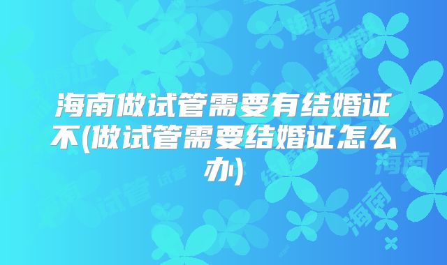 海南做试管需要有结婚证不(做试管需要结婚证怎么办)