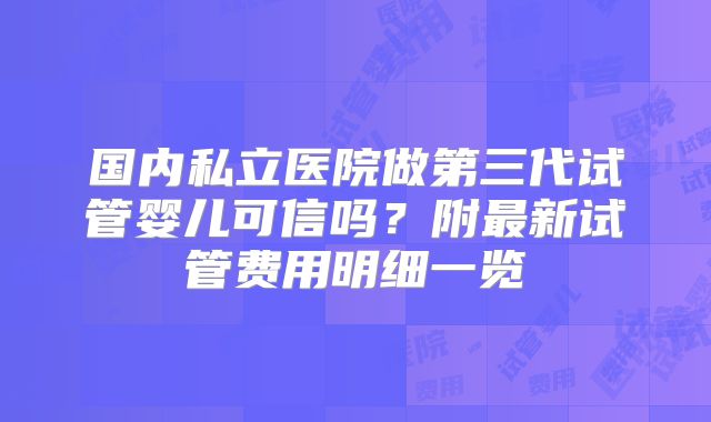 国内私立医院做第三代试管婴儿可信吗？附最新试管费用明细一览