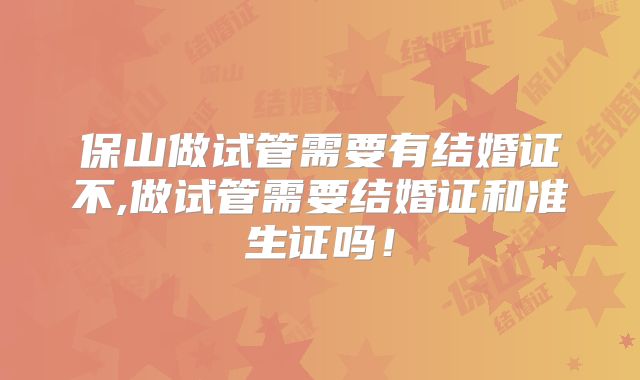 保山做试管需要有结婚证不,做试管需要结婚证和准生证吗！