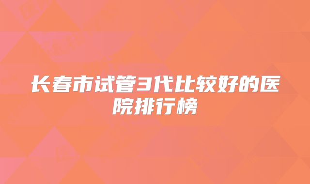 长春市试管3代比较好的医院排行榜