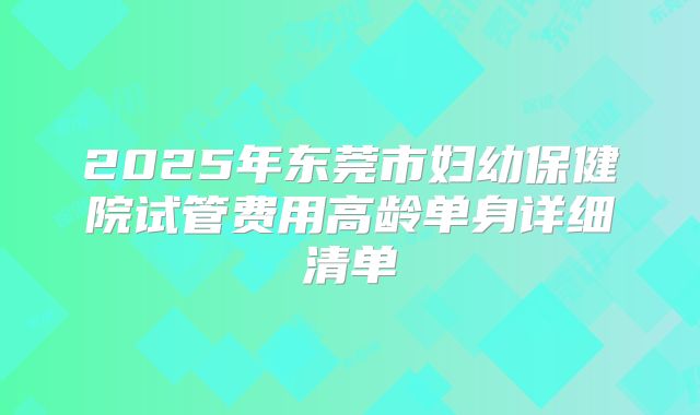 2025年东莞市妇幼保健院试管费用高龄单身详细清单