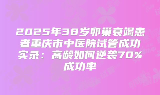 2025年38岁卵巢衰竭患者重庆市中医院试管成功实录：高龄如何逆袭70%成功率