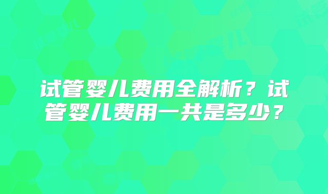 试管婴儿费用全解析？试管婴儿费用一共是多少？
