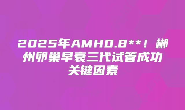 2025年AMH0.8**!郴州卵巢早衰三代试管成功关键因素