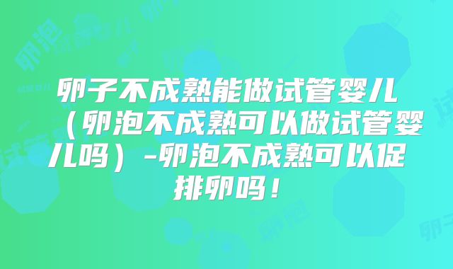 卵子不成熟能做试管婴儿（卵泡不成熟可以做试管婴儿吗）-卵泡不成熟可以促排卵吗！