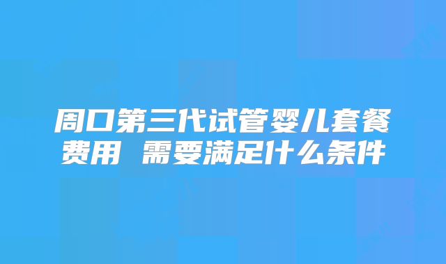 周口第三代试管婴儿套餐费用 需要满足什么条件