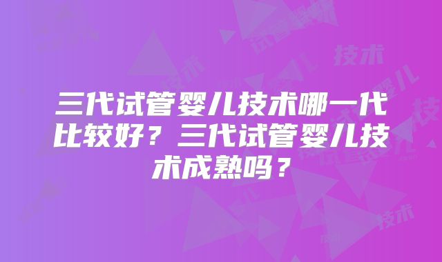 三代试管婴儿技术哪一代比较好?三代试管婴儿技术成熟吗?