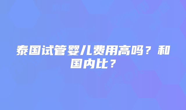 泰国试管婴儿费用高吗？和国内比？