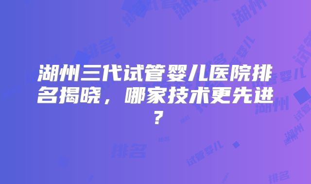 湖州三代试管婴儿医院排名揭晓,哪家技术更先进?