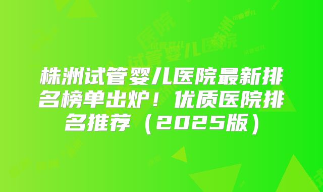 株洲试管婴儿医院最新排名榜单出炉!优质医院排名推荐(2025版)
