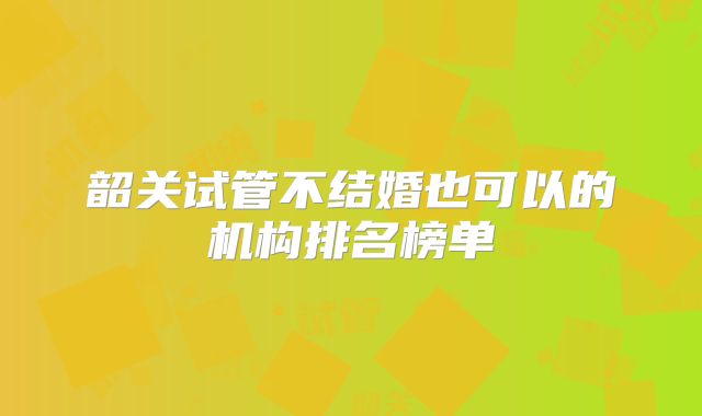 韶关试管不结婚也可以的机构排名榜单
