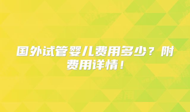 国外试管婴儿费用多少?附费用详情!