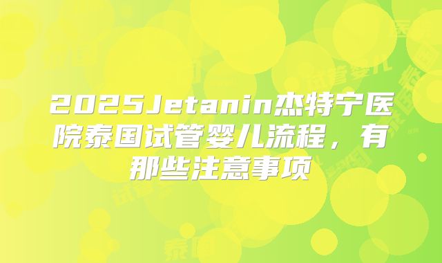 2025Jetanin杰特宁医院泰国试管婴儿流程,有那些注意事项