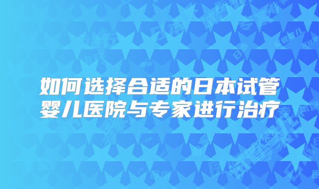 如何选择合适的日本试管婴儿医院与专家进行治疗
