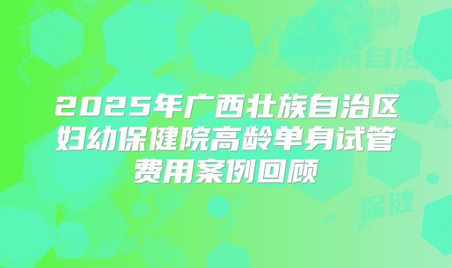 2025年广西壮族自治区妇幼保健院高龄单身试管费用案例回顾