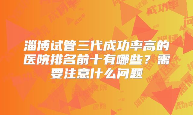 淄博试管三代成功率高的医院排名前十有哪些？需要注意什么问题