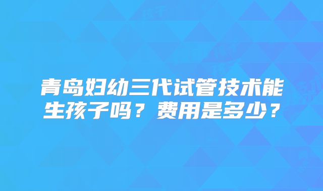 青岛妇幼三代试管技术能生孩子吗?费用是多少?