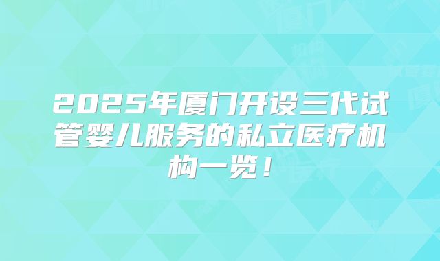 2025年厦门开设三代试管婴儿服务的私立医疗机构一览!