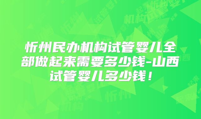 忻州民办机构试管婴儿全部做起来需要多少钱-山西试管婴儿多少钱！