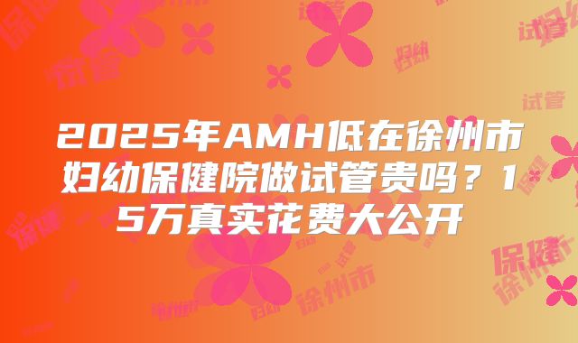 2025年AMH低在徐州市妇幼保健院做试管贵吗?15万真实花费大公开