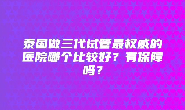 泰国做三代试管最权威的医院哪个比较好？有保障吗？