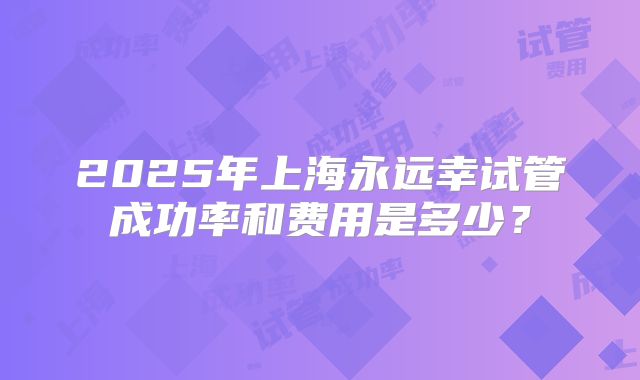2025年上海永远幸试管成功率和费用是多少?