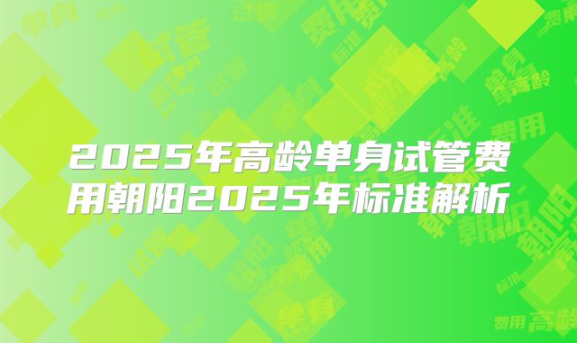 2025年高龄单身试管费用朝阳2025年标准解析
