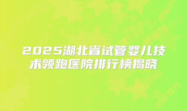 2025湖北省试管婴儿技术领跑医院排行榜揭晓