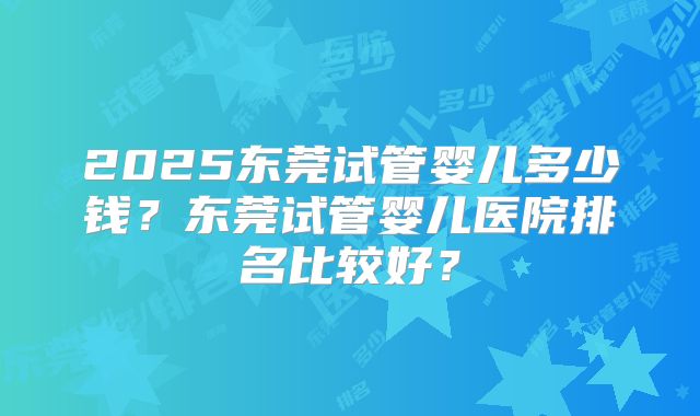 2025东莞试管婴儿多少钱？东莞试管婴儿医院排名比较好？