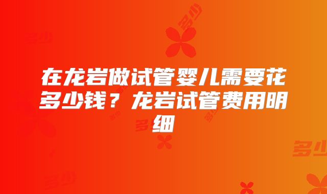 在龙岩做试管婴儿需要花多少钱？龙岩试管费用明细