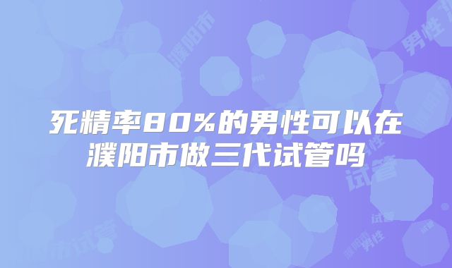 死精率80%的男性可以在濮阳市做三代试管吗