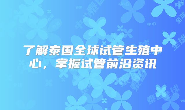 了解泰国全球试管生殖中心,掌握试管前沿资讯