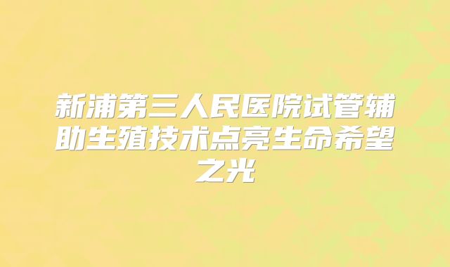 新浦第三人民医院试管辅助生殖技术点亮生命希望之光