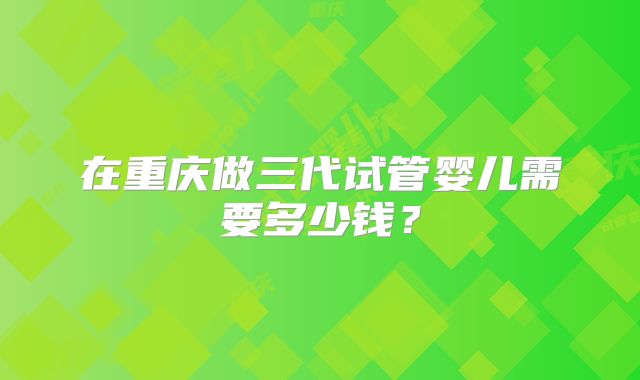 在重庆做三代试管婴儿需要多少钱?